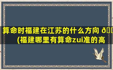 算命时福建在江苏的什么方向 🐶 (福建哪里有算命zui
准的高人)